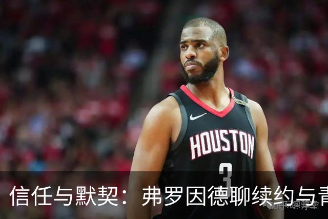 信任与默契：弗罗因德聊续约与青训之路